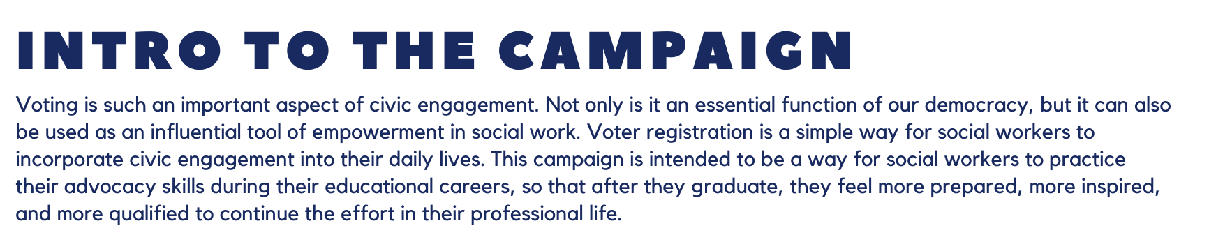 Intro to the Campaign: Voting is such an important aspect of civic engagement. Not only is it an essential function of our democracy, but it can also be used as an influential tool of empowerment in social work. Voter registration is a simple way for social workers to incorporate civic engagement into their daily lives. This campaign is intended to be a way for social workers to practice their advocacy skills during their educational careers, so that after they graduate, they feel more prepared, more inspired, and more qualified to continue the effort in their professional life.