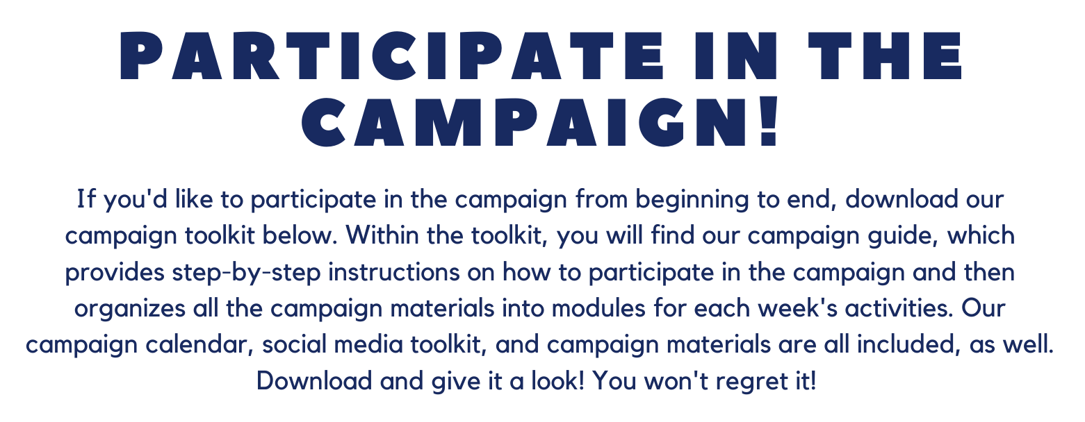 Text that says participate in the campaign! If you'd like to participate in the campaign from beginning to end, download our campaign toolkit below. Within the toolkit, you will find our campaign guide, which provides step-by-step instructions on how to participate in the campaign and then organizes all the campaign materials into modules for each week's activities. our campaign calendar, social media toolkit, and campaign materials are all included, as well. Download and give it a look! You won't regret it!