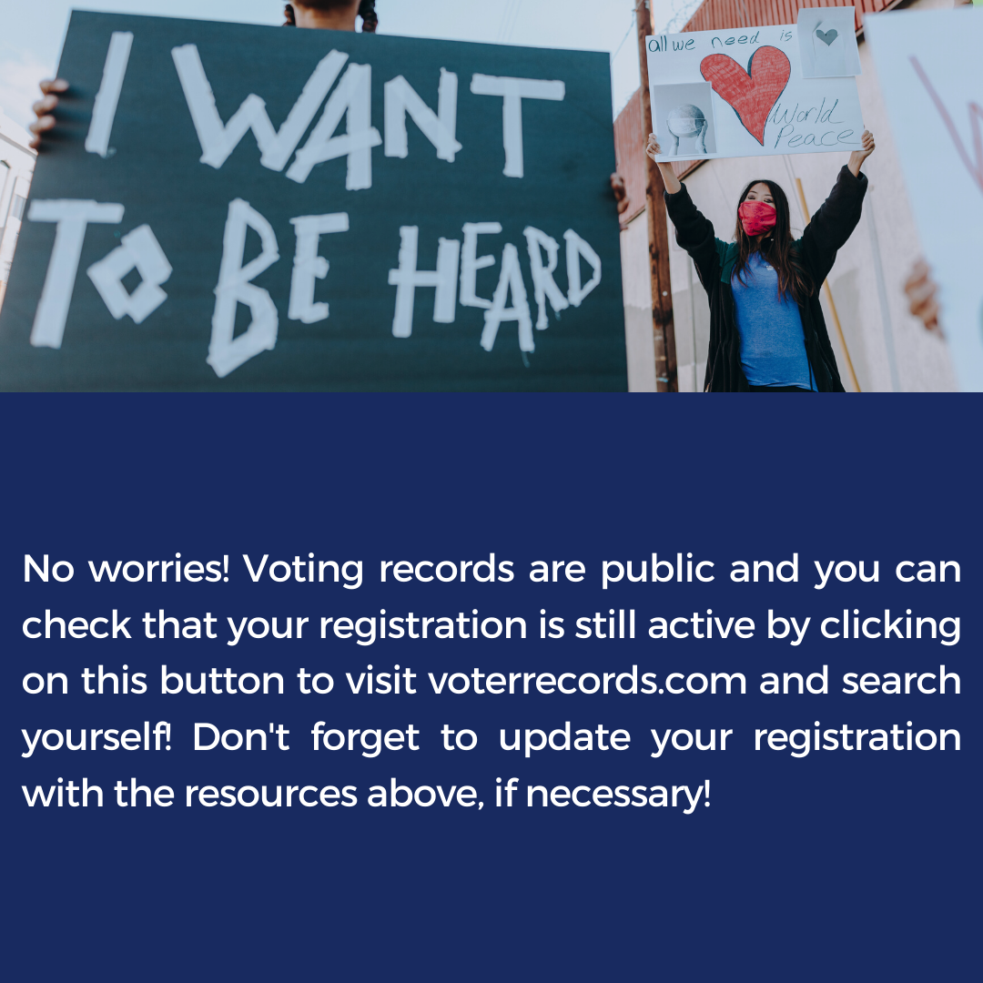 No worries! Voting records are public and you can check that your registration is still active by clicking on this button to visit voterrecords.com and search yourself! Don't forget to update your registration with the resources above, if necessary!