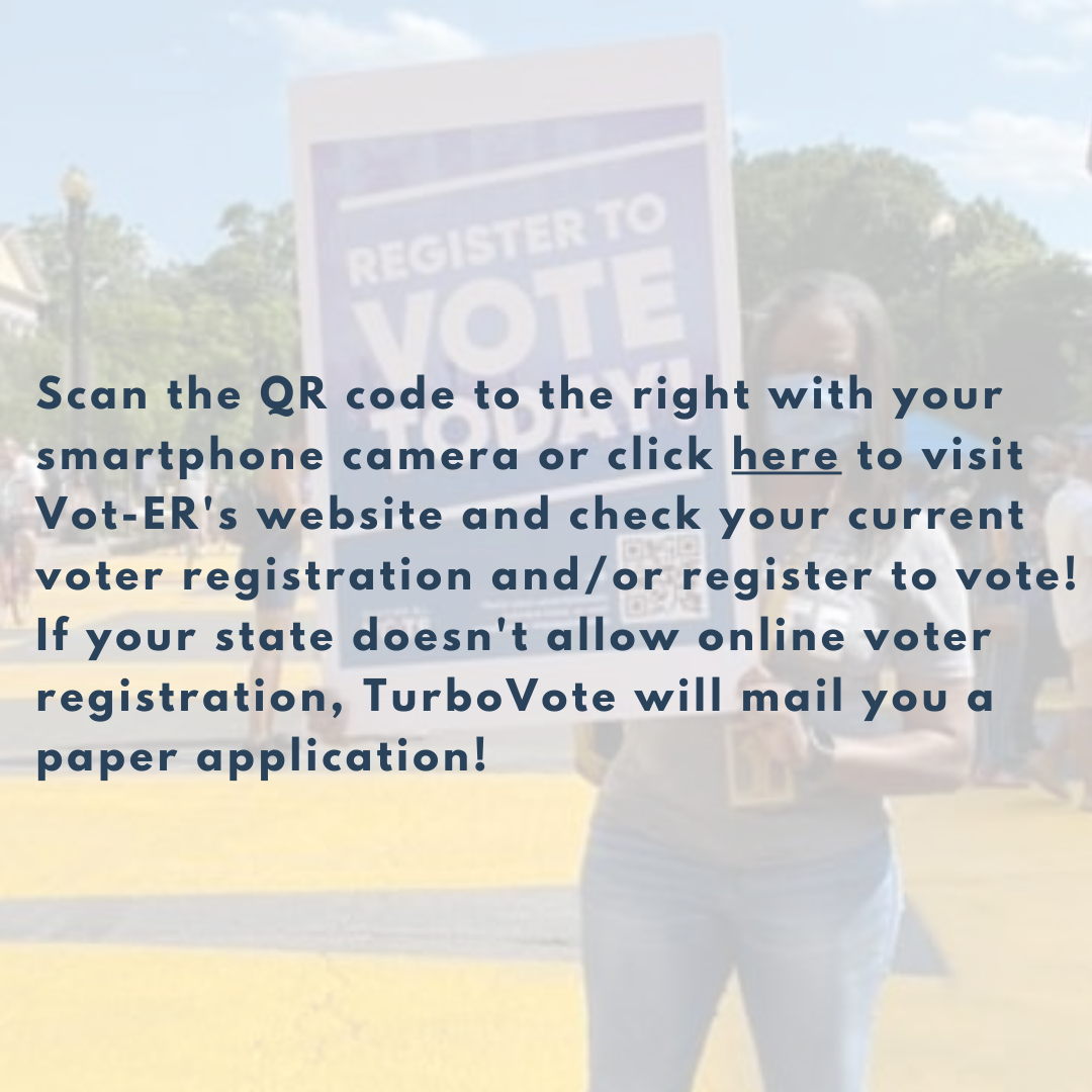 Scan the QR code to the right with your smartphone camera or click here to visit Vot-ER's website and check your current voter registration and/or register to vote! If your state doesn't allow online voter registration, TurboVote will mail you a paper application!