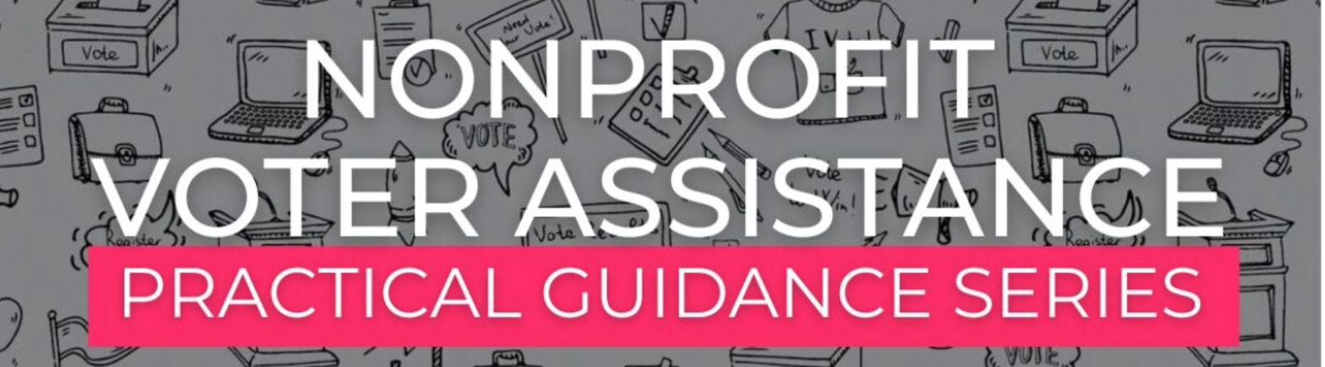 Nonprofit voter assistance practical guidance series. White text with a backdrop of various cartoon images of voting ballots, tshirts, laptops, podiums, picket signs, and more. 