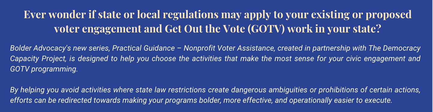 Ever wonder if state or local regulations may apply to your existing or proposed voter engagement and get out the vote (GOTV) work in your state? bolder advocacy's new series, practical guidance- nonprofit voter assistance, created in partnership with The democracy capacity project, is designed to help you choose the activities that make the most sense for your civic engagement and GOTV programming. by helping you avoid activities where state law restrictions can create dangerous ambiguities or prohibitions of certain actions, efforts can be redirected towards making your programs bolder, more effective, and operationally easier to execute. White font on royal blue backdrop.
